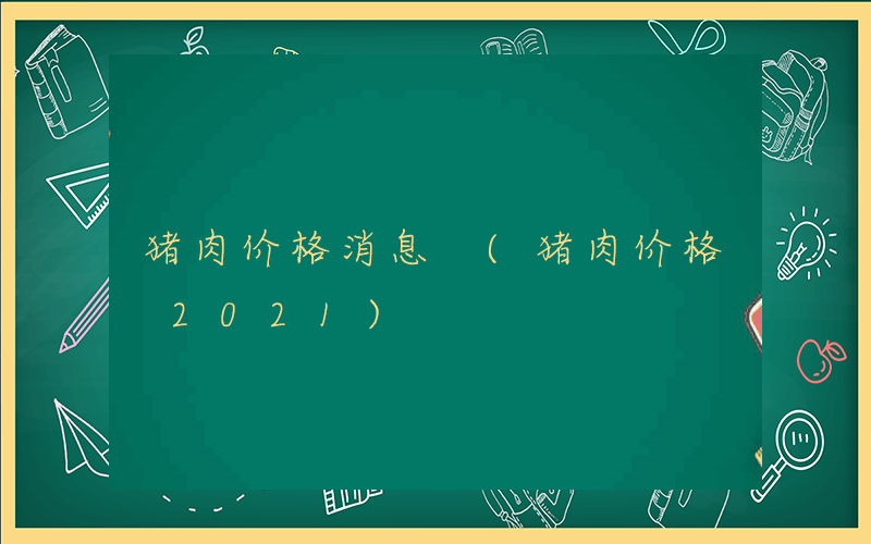 猪肉价格消息 (猪肉价格 2021)
